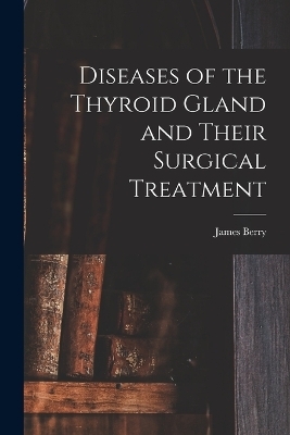 Diseases of the Thyroid Gland and Their Surgical Treatment - James Berry