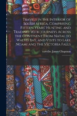 Travels in the Interior of South Africa, Comprising Fifteen Years' Hunting and Trading; With Journeys Across the Continent From Natal to Walvis Bay, and Visits to Lake Ngami and the Victoria Falls - James Chapman