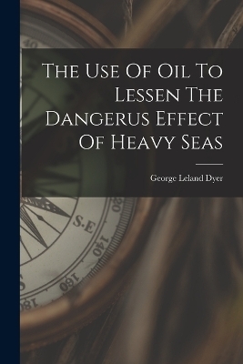 The Use Of Oil To Lessen The Dangerus Effect Of Heavy Seas - George Leland Dyer