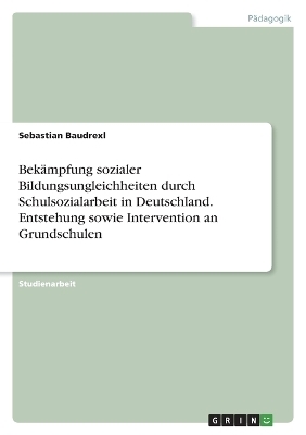 BekÃ¤mpfung sozialer Bildungsungleichheiten durch Schulsozialarbeit in Deutschland. Entstehung sowie Intervention an Grundschulen - Sebastian Baudrexl