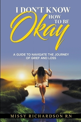 I Don't Know How to be Okay. A Guide to Navigate the Journey of Grief and LOSS - Missy Richardson