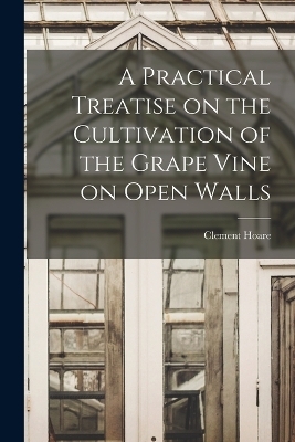 A Practical Treatise on the Cultivation of the Grape Vine on Open Walls - Clement Hoare