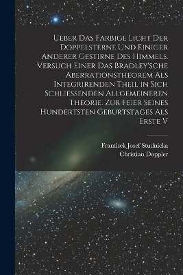 Ueber das farbige Licht der Doppelsterne und einiger anderer gestirne des Himmels. Versuch einer das Bradley'sche Aberrationstheorem als integrirenden Theil in sich schliessenden allgemeineren Theorie. Zur Feier seines hundertsten Geburtstages als erste V - Christian Doppler, Frantisek Josef Studnicka