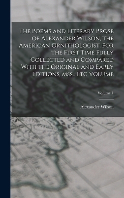 The Poems and Literary Prose of Alexander Wilson, the American Ornithologist. For the First Time Fully Collected and Compared With the Original and Early Editions, mss., etc Volume; Volume 1 - Alexander Wilson