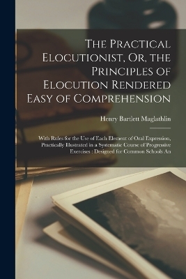 The Practical Elocutionist, Or, the Principles of Elocution Rendered Easy of Comprehension - Henry Bartlett Maglathlin