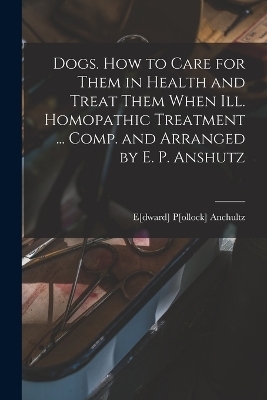 Dogs. How to Care for Them in Health and Treat Them When ill. Homopathic Treatment ... Comp. and Arranged by E. P. Anshutz - 