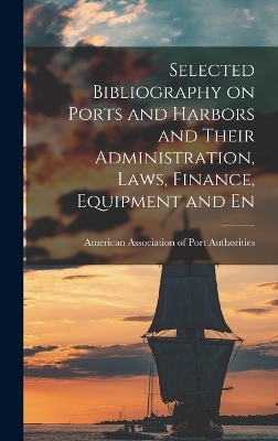 Selected Bibliography on Ports and Harbors and Their Administration, Laws, Finance, Equipment and En - Amer Association of Port Authorities