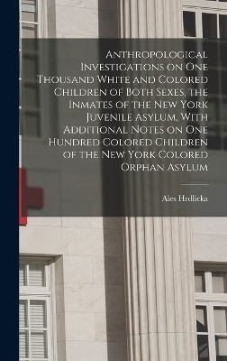 Anthropological Investigations on one Thousand White and Colored Children of Both Sexes, the Inmates of the New York Juvenile Asylum, With Additional Notes on one Hundred Colored Children of the New York Colored Orphan Asylum - Ales Hrdlicka