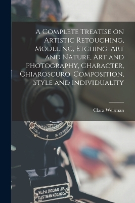 A Complete Treatise on Artistic Retouching, Modeling, Etching, art and Nature, art and Photography, Character, Chiaroscuro, Composition, Style and Individuality - Clara Weisman