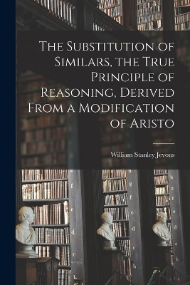 The Substitution of Similars, the True Principle of Reasoning, Derived From a Modification of Aristo - William Stanley Jevons