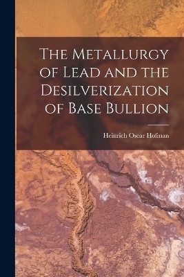 The Metallurgy of Lead and the Desilverization of Base Bullion - Heinrich Oscar Hofman