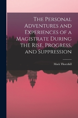 The Personal Adventures and Experiences of a Magistrate During the Rise, Progress, and Suppression - Mark Thornhill