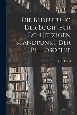 Die Bedeutung der Logik für den jetzigen Standpunkt der Philosophie - Carl Prantl