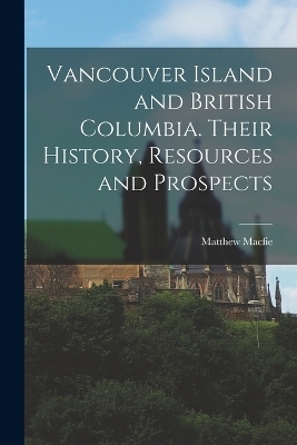 Vancouver Island and British Columbia. Their History, Resources and Prospects - Matthew Macfie