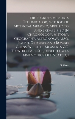 Dr. R. Grey's Memoria Technica, or, Method of Artificial Memory, Applied to and Exemplified in Chronology, History, Geography, Astronomy. Also, Jewish, Grecian, and Roman Coins, Weights, Measures, &c. To Which are Subjoined, Lowe's Mnemonics Delineated, I - R Grey