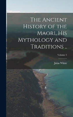 The Ancient History of the Maori, his Mythology and Traditions ..; Volume 3 - John White