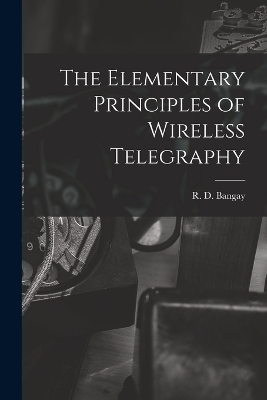 The Elementary Principles of Wireless Telegraphy - R D Bangay