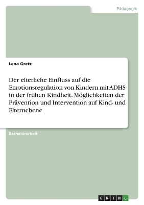 Der elterliche Einfluss auf die Emotionsregulation von Kindern mit ADHS in der frÃ¼hen Kindheit. MÃ¶glichkeiten der PrÃ¤vention und Intervention auf Kind- und Elternebene - Lena Gretz