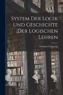 System Der Logik Und Geschichte Der Logischen Lehren - Friedrich Ueberweg