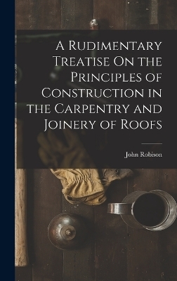 A Rudimentary Treatise On the Principles of Construction in the Carpentry and Joinery of Roofs - John Robison