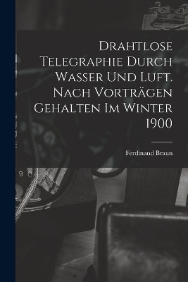 Drahtlose Telegraphie Durch Wasser Und Luft. Nach Vorträgen Gehalten Im Winter 1900 - Ferdinand Braun