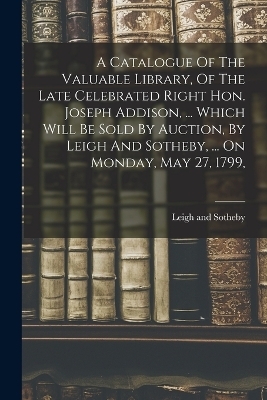 A Catalogue Of The Valuable Library, Of The Late Celebrated Right Hon. Joseph Addison, ... Which Will Be Sold By Auction, By Leigh And Sotheby, ... On Monday, May 27, 1799, - Leigh And Sotheby