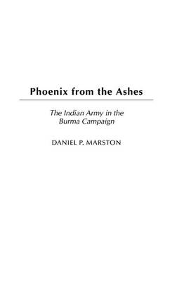 Phoenix from the Ashes: The Indian Army in the Burma Campaign - Daniel P. Marston D. Phil.