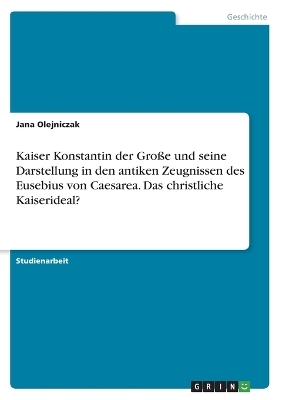 Kaiser Konstantin der GroÃe und seine Darstellung in den antiken Zeugnissen des Eusebius von Caesarea. Das christliche Kaiserideal? - Jana Olejniczak