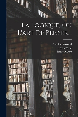 La Logique, Ou L'art De Penser... - Pierre Nicole, Louis Barré