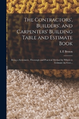 The Contractors', Builders', and Carpenters' Building Table and Estimate Book - L E Brown