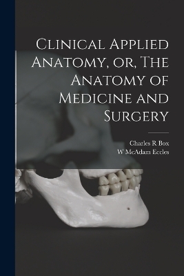 Clinical Applied Anatomy, or, The Anatomy of Medicine and Surgery - Charles R Box, W McAdam Eccles