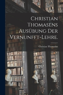 Christian Thomasens Ausübung der Vernunfft-Lehre. - Christian Thomasius