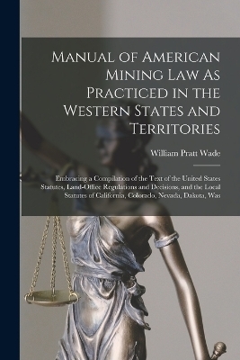 Manual of American Mining Law As Practiced in the Western States and Territories - William Pratt Wade