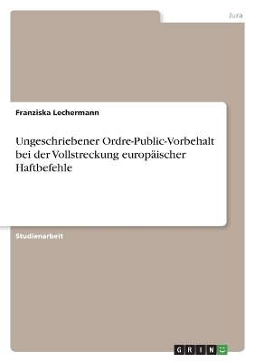 Ungeschriebener Ordre-Public-Vorbehalt bei der Vollstreckung europÃ¤ischer Haftbefehle - Franziska Lechermann