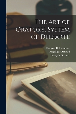 The Art of Oratory, System of Delsarte - Ang�lique Arnaud, Fran�ois Delsarte, Fran�ois Delaumosne