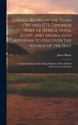 Travels Between the Years 1765 and 1773 Through Part of Africa, Syria, Egypt, and Arabia Into Abyssinia to Discover the Source of the Nile; Comprehending an Interesting Narrative of the Author's Adventures in Abyssinia - James Bruce