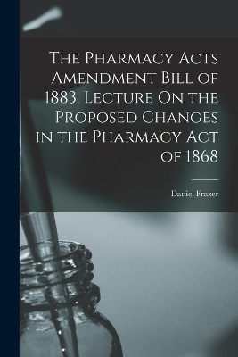 The Pharmacy Acts Amendment Bill of 1883, Lecture On the Proposed Changes in the Pharmacy Act of 1868 - Daniel Frazer