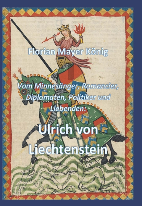 Vom Minnesänger, Romancier, Diplomaten, Politiker und Liebenden: Ulrich von Liechtenstein - Florian Mayer König