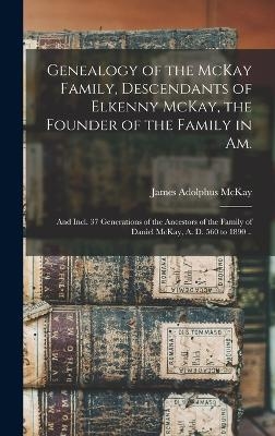Genealogy of the McKay Family, Descendants of Elkenny McKay, the Founder of the Family in Am.; and Incl. 37 Generations of the Ancestors of the Family of Daniel McKay, A. D. 560 to 1890 .. - James Adolphus McKay