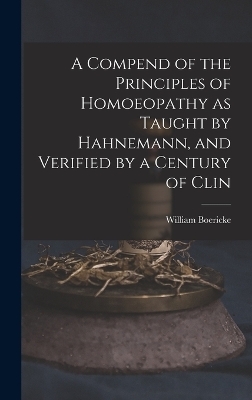 A Compend of the Principles of Homoeopathy as Taught by Hahnemann, and Verified by a Century of Clin - William Boericke