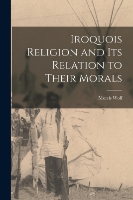 Iroquois Religion and its Relation to Their Morals - Morris Wolf