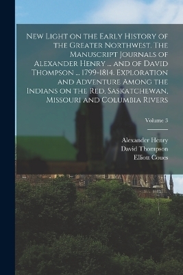 New Light on the Early History of the Greater Northwest. The Manuscript Journals of Alexander Henry ... and of David Thompson ... 1799-1814. Exploration and Adventure Among the Indians on the Red, Saskatchewan, Missouri and Columbia Rivers; Volume 3 - Alexander Henry, David Thompson, Elliott Coues