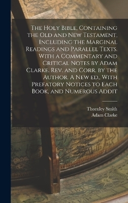 The Holy Bible, Containing the Old and New Testament, Including the Marginal Readings and Parallel Texts. With a Commentary and Critical Notes by Adam Clarke. Rev. and Corr. by the Author. A new ed., With Prefatory Notices to Each Book, and Numerous Addit - Adam Clarke, Thornley Smith