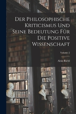 Der Philosophische Kriticismus Und Seine Bedeutung Für Die Positive Wissenschaft; Volume 2 - Alois Riehl