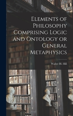 Elements of Philosophy Comprising Logic and Ontology or General Metaphysics - Hill Walter H (Walter Henry)