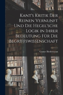 Kant's Kritik Der Reinen Vernunft Und Die Hegel'sche Logik in Ihrer Bedeutung Für Die Begriffswissenschaft - Gustav Biedermann