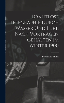 Drahtlose Telegraphie Durch Wasser Und Luft. Nach Vorträgen Gehalten Im Winter 1900 - Ferdinand Braun