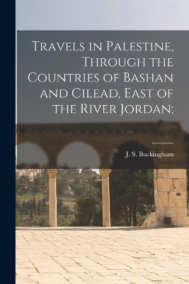 Travels in Palestine, Through the Countries of Bashan and Cilead, East of the River Jordan; - J S Buckingham