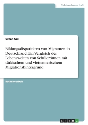 BildungsdisparitÃ¤ten von Migranten in Deutschland. Ein Vergleich der Lebenswelten von SchÃ¼ler:innen mit tÃ¼rkischem und vietnamesischem Migrationshintergrund - Orhan GÃ¼l