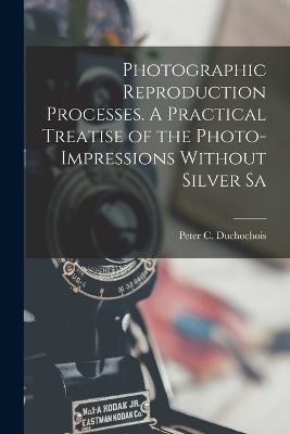 Photographic Reproduction Processes. A Practical Treatise of the Photo-impressions Without Silver Sa - Peter C Duchochois